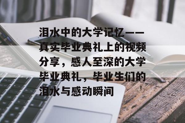 泪水中的大学记忆——真实毕业典礼上的视频分享,感人至深的大学毕业典礼,毕业生们的泪水与感动瞬间 泪水中的大学记忆——真实毕业典礼上的视频分享,感人至深的大学毕业典礼,毕业生们的泪水与感动瞬间