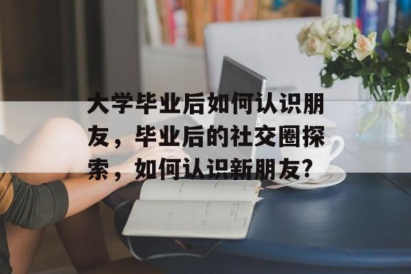 大学毕业后如何认识朋友,毕业后的社交圈探索,如何认识新朋友? 大学毕业后如何认识朋友,毕业后的社交圈探索,如何认识新朋友?