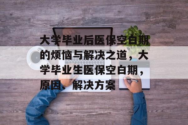 大学毕业后医保空白期的烦恼与解决之道，大学毕业生医保空白期，原因、解决方案