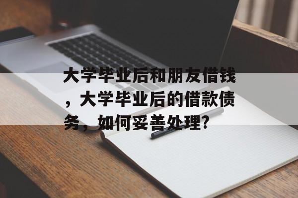 大学毕业后和朋友借钱，大学毕业后的借款债务，如何妥善处理?