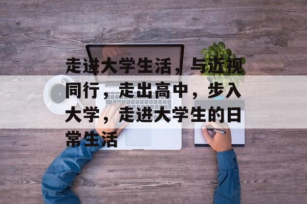 走进大学生活,与近视同行,走出高中,步入大学,走进大学生的日常生活 走进大学生活,与近视同行,走出高中,步入大学,走进大学生的日常生活