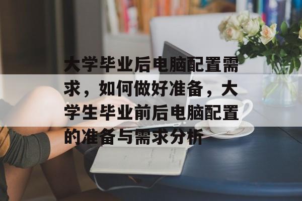大学毕业后电脑配置需求,如何做好准备,大学生毕业前后电脑配置的准备与需求分析 大学毕业后电脑配置需求,如何做好准备,大学生毕业前后电脑配置的准备与需求分析