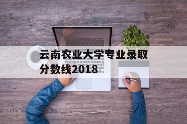 云南农业大学专业录取分数线2018 云南农业大学专业录取分数线2018