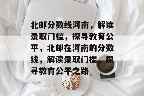 北邮分数线河南,解读录取门槛,探寻教育公平,北邮在河南的分数线,解读录取门槛,探寻教育公平之路 北邮分数线河南,解读录取门槛,探寻教育公平,北邮在河南的分数线,解读录取门槛,探寻教育公平之路