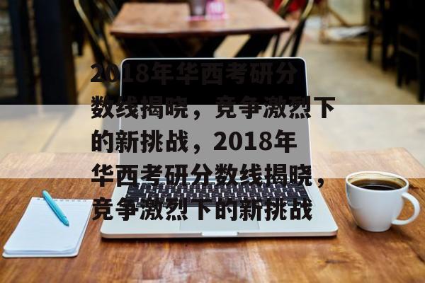 2018年华西考研分数线揭晓，竞争激烈下的新挑战，2018年华西考研分数线揭晓，竞争激烈下的新挑战