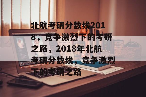 北航考研分数线2018，竞争激烈下的考研之路，2018年北航考研分数线，竞争激烈下的考研之路