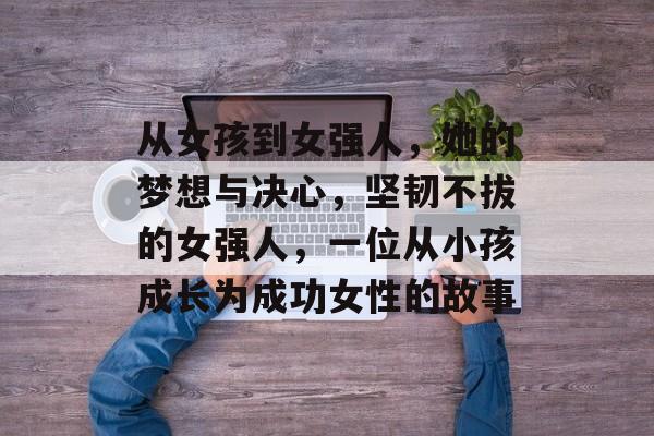从女孩到女强人,她的梦想与决心,坚韧不拔的女强人,一位从小孩成长为成功女性的故事 从女孩到女强人,她的梦想与决心,坚韧不拔的女强人,一位从小孩成长为成功女性的故事