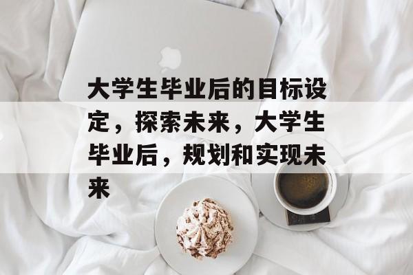 大学生毕业后的目标设定,探索未来,大学生毕业后,规划和实现未来 大学生毕业后的目标设定,探索未来,大学生毕业后,规划和实现未来