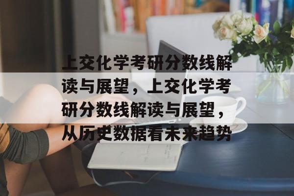 上交化学考研分数线解读与展望，上交化学考研分数线解读与展望，从历史数据看未来趋势