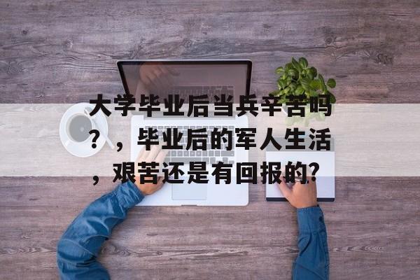 大学毕业后当兵辛苦吗?,毕业后的军人生活,艰苦还是有回报的? 大学毕业后当兵辛苦吗?,毕业后的军人生活,艰苦还是有回报的?