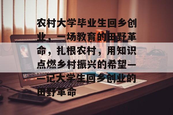 农村大学毕业生回乡创业,一场教育的田野革命,扎根农村,用知识点燃乡村振兴的希望——记大学生回乡创业的田野革命 农村大学毕业生回乡创业,一场教育的田野革命,扎根农村,用知识点燃乡村振兴的希望——记大学生回乡创业的田野革命