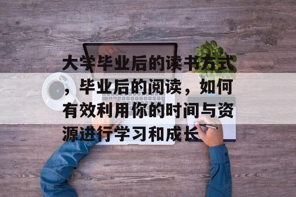 大学毕业后的读书方式,毕业后的阅读,如何有效利用你的时间与资源进行学习和成长 大学毕业后的读书方式,毕业后的阅读,如何有效利用你的时间与资源进行学习和成长