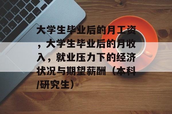 大学生毕业后的月工资,大学生毕业后的月收入,就业压力下的经济状况与期望薪酬(本科/研究生) 大学生毕业后的月工资,大学生毕业后的月收入,就业压力下的经济状况与期望薪酬(本科/研究生)