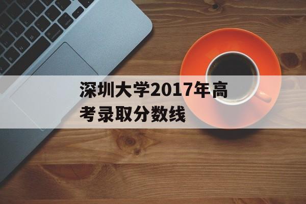 深圳大学2017年高考录取分数线 深圳大学2017年高考录取分数线