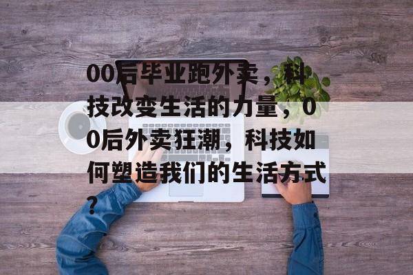 00后毕业跑外卖,科技改变生活的力量,00后外卖狂潮,科技如何塑造我们的生活方式? 00后毕业跑外卖,科技改变生活的力量,00后外卖狂潮,科技如何塑造我们的生活方式?