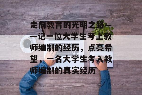 走向教育的光明之路——记一位大学生考上教师编制的经历,点亮希望,一名大学生考入教师编制的真实经历 走向教育的光明之路——记一位大学生考上教师编制的经历,点亮希望,一名大学生考入教师编制的真实经历