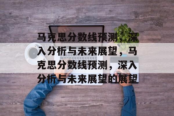 马克思分数线预测，深入分析与未来展望，马克思分数线预测，深入分析与未来展望的展望