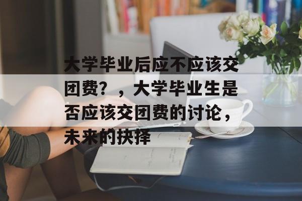 大学毕业后应不应该交团费?,大学毕业生是否应该交团费的讨论,未来的抉择 大学毕业后应不应该交团费?,大学毕业生是否应该交团费的讨论,未来的抉择