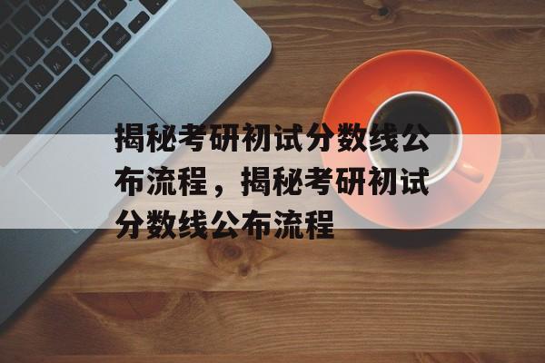 揭秘考研初试分数线公布流程，揭秘考研初试分数线公布流程