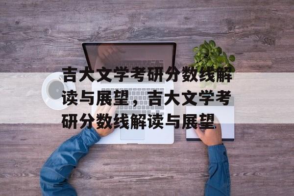 吉大文学考研分数线解读与展望,吉大文学考研分数线解读与展望 吉大文学考研分数线解读与展望,吉大文学考研分数线解读与展望