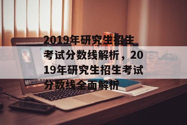 2019年研究生招生考试分数线解析,2019年研究生招生考试分数线全面解析 2019年研究生招生考试分数线解析,2019年研究生招生考试分数线全面解析