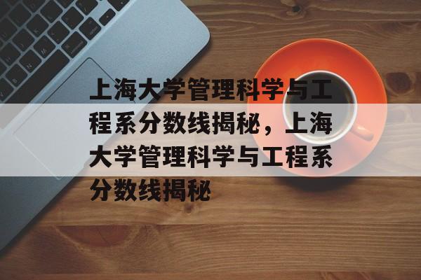 上海大学管理科学与工程系分数线揭秘,上海大学管理科学与工程系分数线揭秘 上海大学管理科学与工程系分数线揭秘,上海大学管理科学与工程系分数线揭秘