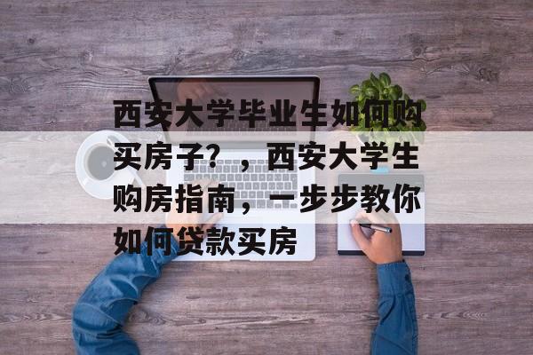 西安大学毕业生如何购买房子？，西安大学生购房指南，一步步教你如何贷款买房