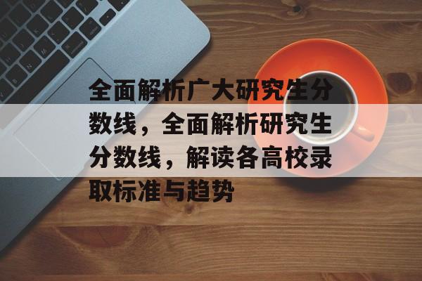 全面解析广大研究生分数线,全面解析研究生分数线,解读各高校录取标准与趋势 全面解析广大研究生分数线,全面解析研究生分数线,解读各高校录取标准与趋势