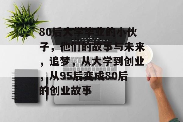80后大学毕业的小伙子,他们的故事与未来,追梦,从大学到创业,从95后变成80后的创业故事 80后大学毕业的小伙子,他们的故事与未来,追梦,从大学到创业,从95后变成80后的创业故事