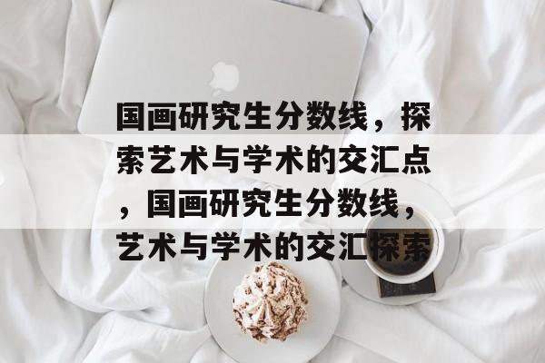 国画研究生分数线,探索艺术与学术的交汇点,国画研究生分数线,艺术与学术的交汇探索 国画研究生分数线,探索艺术与学术的交汇点,国画研究生分数线,艺术与学术的交汇探索