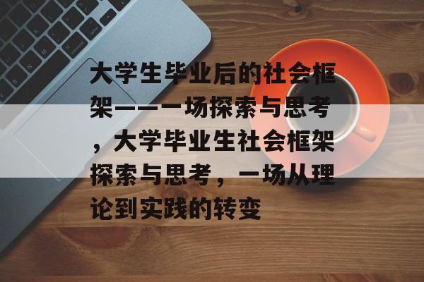 大学生毕业后的社会框架——一场探索与思考,大学毕业生社会框架探索与思考,一场从理论到实践的转变 大学生毕业后的社会框架——一场探索与思考,大学毕业生社会框架探索与思考,一场从理论到实践的转变