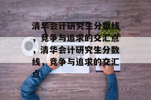 清华会计研究生分数线,竞争与追求的交汇点,清华会计研究生分数线,竞争与追求的交汇点 清华会计研究生分数线,竞争与追求的交汇点,清华会计研究生分数线,竞争与追求的交汇点
