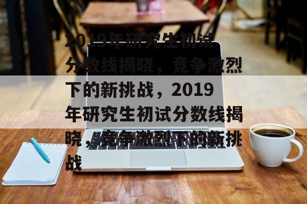 2019年研究生初试分数线揭晓，竞争激烈下的新挑战，2019年研究生初试分数线揭晓，竞争激烈下的新挑战