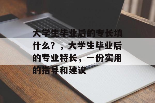 大学生毕业后的专长填什么？，大学生毕业后的专业特长，一份实用的指导和建议
