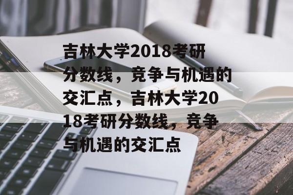 吉林大学2018考研分数线，竞争与机遇的交汇点，吉林大学2018考研分数线，竞争与机遇的交汇点