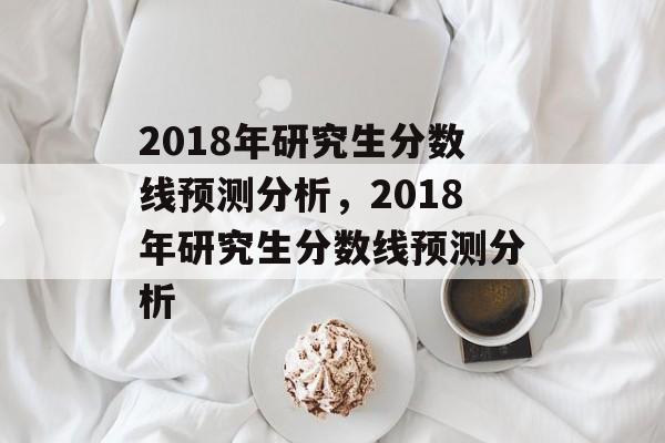2018年研究生分数线预测分析，2018年研究生分数线预测分析