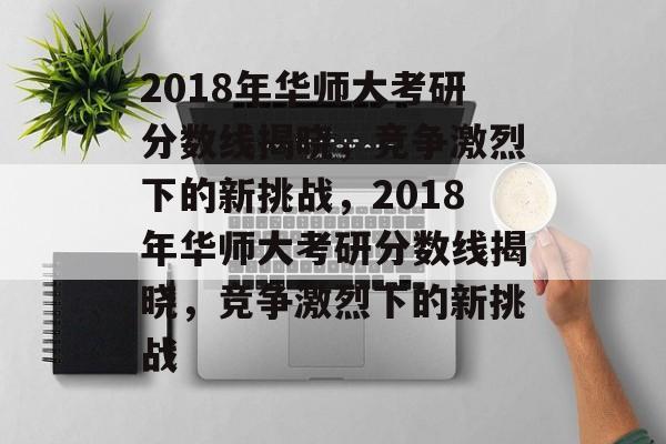 2018年华师大考研分数线揭晓,竞争激烈下的新挑战,2018年华师大考研分数线揭晓,竞争激烈下的新挑战 2018年华师大考研分数线揭晓,竞争激烈下的新挑战,2018年华师大考研分数线揭晓,竞争激烈下的新挑战