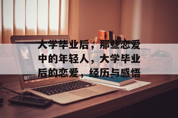 大学毕业后,那些恋爱中的年轻人,大学毕业后的恋爱,经历与感悟 大学毕业后,那些恋爱中的年轻人,大学毕业后的恋爱,经历与感悟