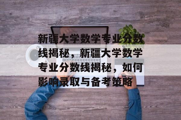 新疆大学数学专业分数线揭秘,新疆大学数学专业分数线揭秘,如何影响录取与备考策略 新疆大学数学专业分数线揭秘,新疆大学数学专业分数线揭秘,如何影响录取与备考策略