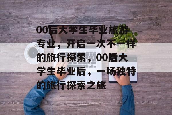 00后大学生毕业旅游专业，开启一次不一样的旅行探索，00后大学生毕业后，一场独特的旅行探索之旅