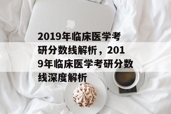 2019年临床医学考研分数线解析，2019年临床医学考研分数线深度解析