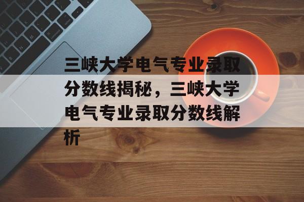 三峡大学电气专业录取分数线揭秘，三峡大学电气专业录取分数线解析
