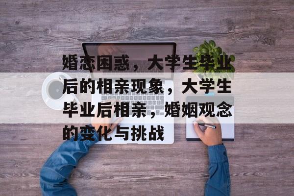 婚恋困惑，大学生毕业后的相亲现象，大学生毕业后相亲，婚姻观念的变化与挑战