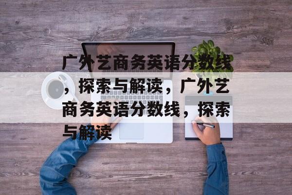 广外艺商务英语分数线，探索与解读，广外艺商务英语分数线，探索与解读