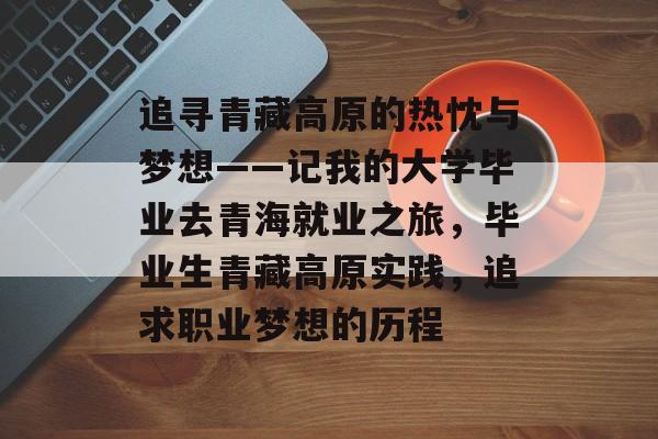 追寻青藏高原的热忱与梦想——记我的大学毕业去青海就业之旅,毕业生青藏高原实践,追求职业梦想的历程 追寻青藏高原的热忱与梦想——记我的大学毕业去青海就业之旅,毕业生青藏高原实践,追求职业梦想的历程