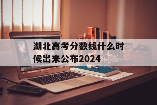 湖北高考分数线什么时候出来公布2024 湖北高考分数线什么时候出来公布2024