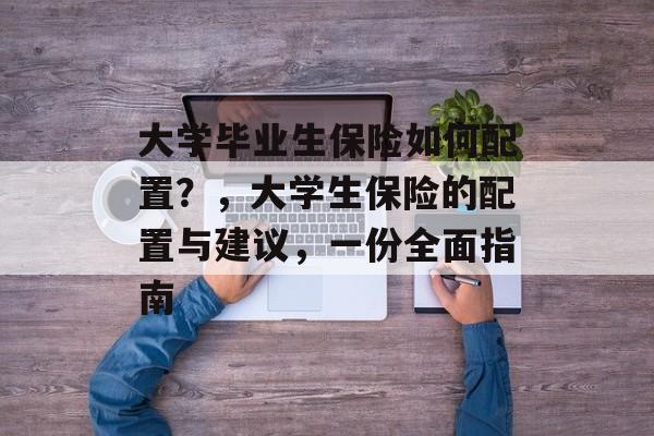 大学毕业生保险如何配置?,大学生保险的配置与建议,一份全面指南 大学毕业生保险如何配置?,大学生保险的配置与建议,一份全面指南