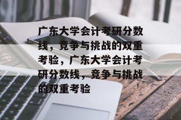 广东大学会计考研分数线,竞争与挑战的双重考验,广东大学会计考研分数线,竞争与挑战的双重考验 广东大学会计考研分数线,竞争与挑战的双重考验,广东大学会计考研分数线,竞争与挑战的双重考验