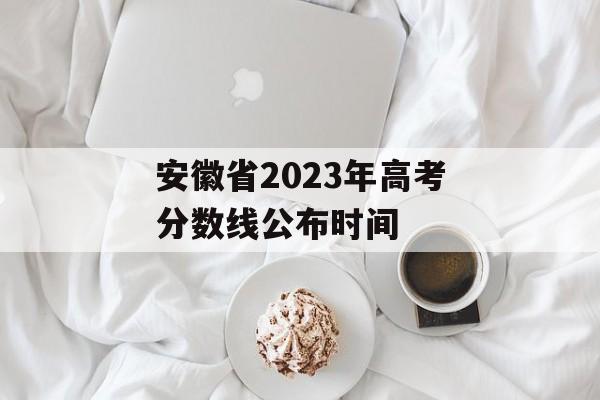 安徽省2023年高考分数线公布时间 安徽省2023年高考分数线公布时间