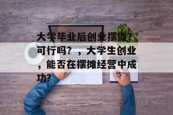 大学毕业后创业摆摊？可行吗？，大学生创业，能否在摆摊经营中成功?